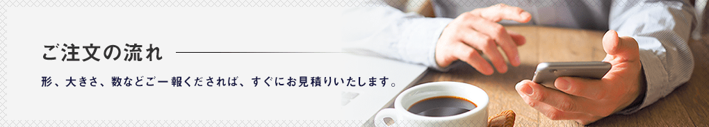 ご注文の流れ。形、大きさ、数などご一報くだされば、すぐにお見積りいたします。